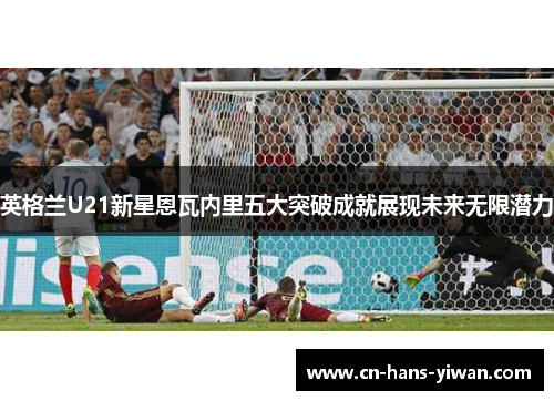英格兰U21新星恩瓦内里五大突破成就展现未来无限潜力