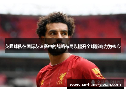 英超球队在国际友谊赛中的战略布局以提升全球影响力为核心