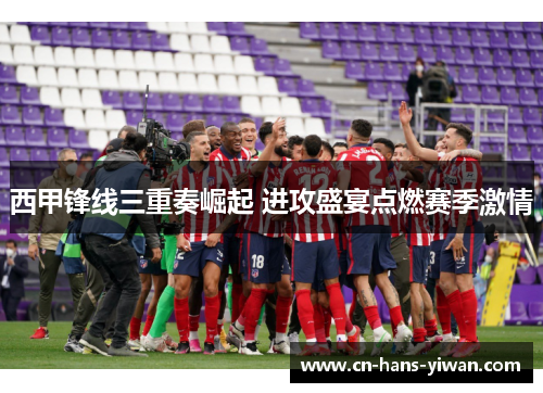 西甲锋线三重奏崛起 进攻盛宴点燃赛季激情
