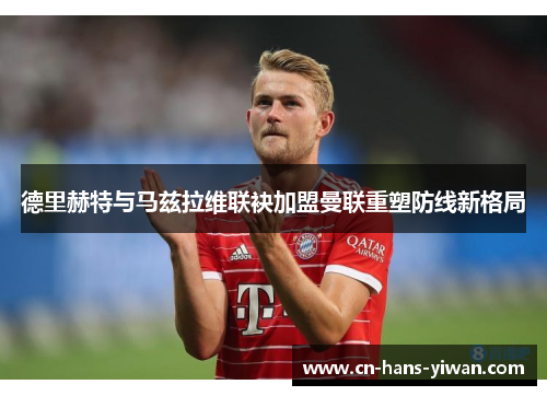 德里赫特与马兹拉维联袂加盟曼联重塑防线新格局