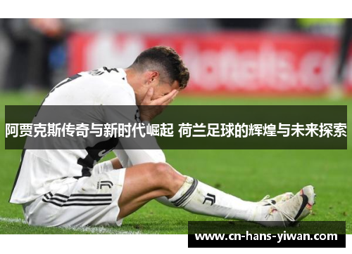 阿贾克斯传奇与新时代崛起 荷兰足球的辉煌与未来探索